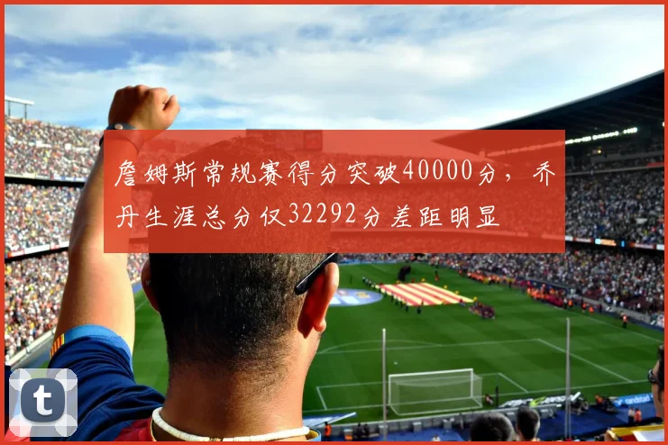 詹姆斯常规赛得分突破40000分,乔丹生涯总分仅32292分差距明显