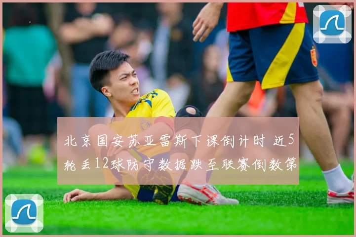 北京国安苏亚雷斯下课倒计时 近5轮丢12球防守数据跌至联赛倒数第三