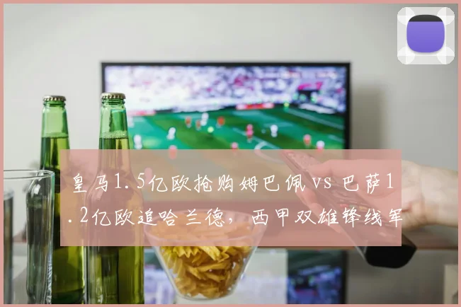 皇马1.5亿欧抢购姆巴佩 vs 巴萨1.2亿欧追哈兰德,西甲双雄锋线军备竞赛再升级